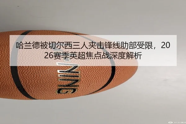 哈兰德被切尔西三人夹击锋线肋部受限,2026赛季英超焦点战深度解析